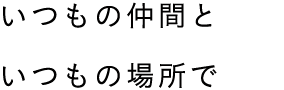 いつもの仲間と いつもの場所で